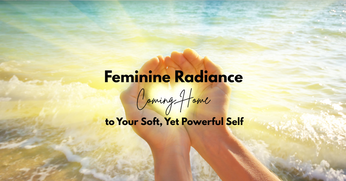 Feminine Radiance ~ Coming Home to Your Soft, Yet Powerful, Self