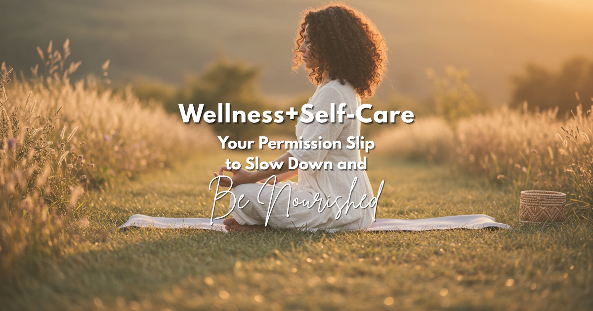 Wellness + Self-Care ~  Your Permission Slip to Slow Down and Be Nourished